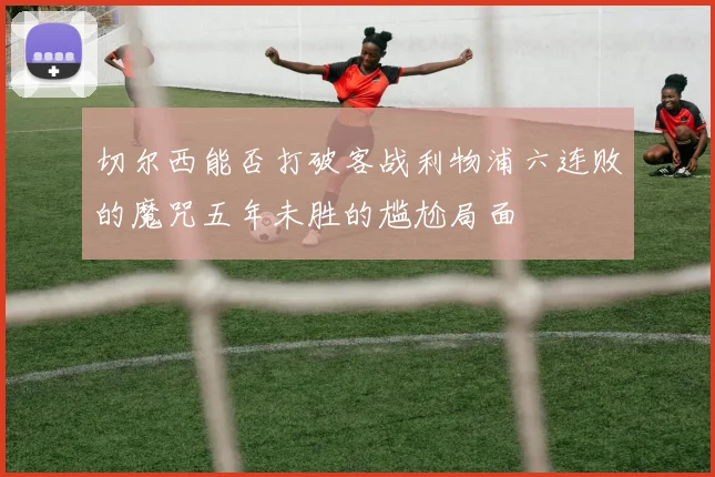 切尔西能否打破客战利物浦六连败的魔咒五年未胜的尴尬局面