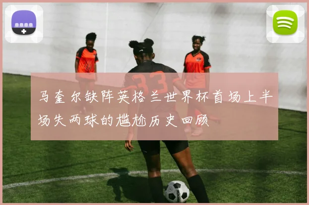 马奎尔缺阵英格兰世界杯首场上半场失两球的尴尬历史回顾
