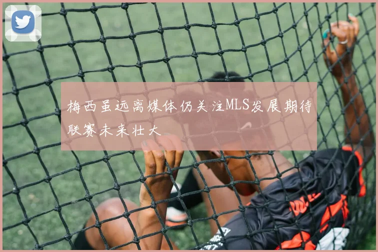 梅西虽远离媒体仍关注MLS发展期待联赛未来壮大