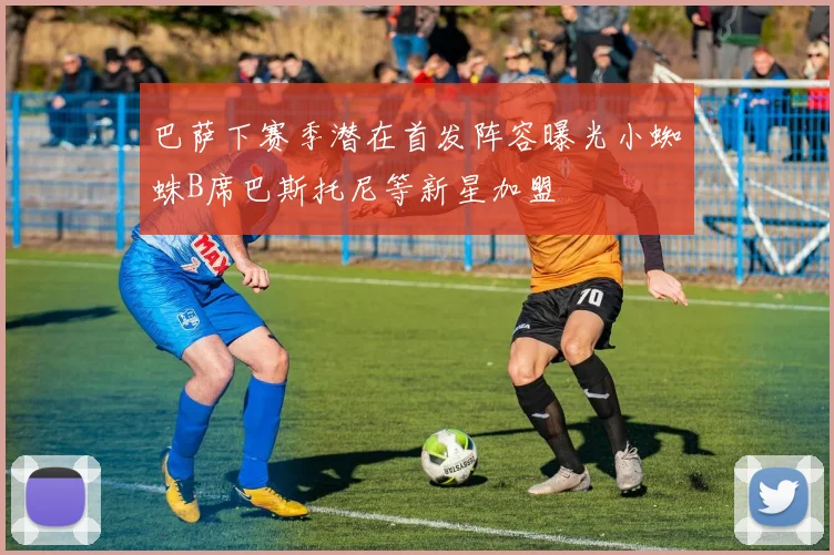 巴萨下赛季潜在首发阵容曝光小蜘蛛B席巴斯托尼等新星加盟