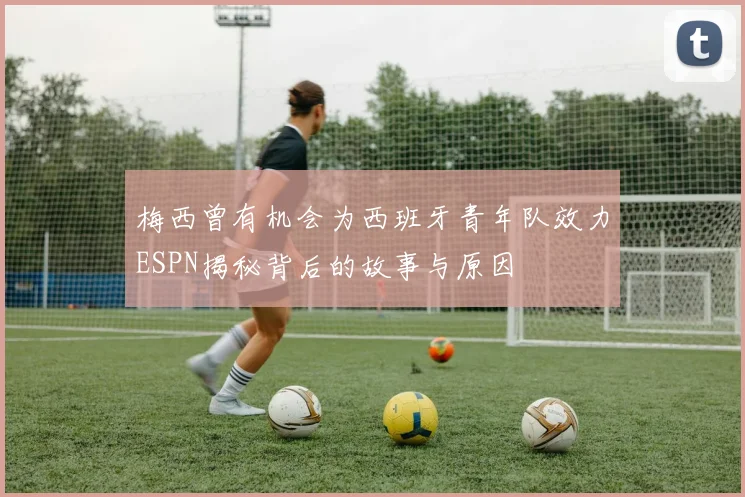 梅西曾有机会为西班牙青年队效力ESPN揭秘背后的故事与原因