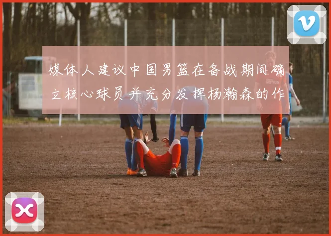 媒体人建议中国男篮在备战期间确立核心球员并充分发挥杨瀚森的作用
