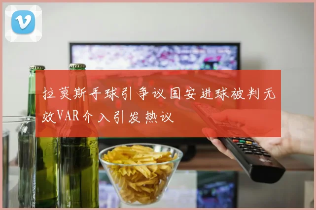 拉莫斯手球引争议国安进球被判无效VAR介入引发热议